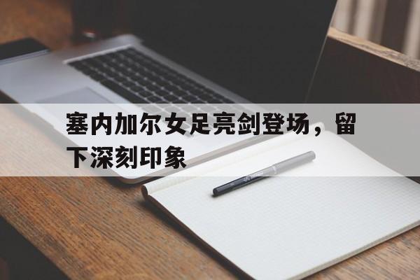 半岛体育网页版登录入口-塞内加尔女足亮剑登场，留下深刻印象的简单介绍